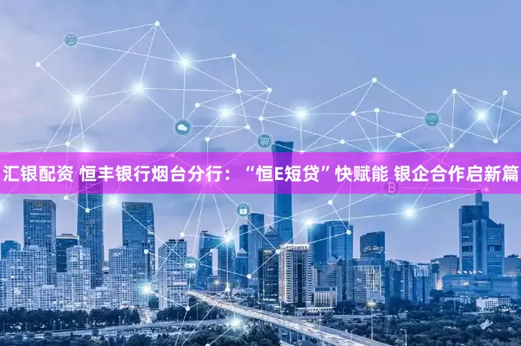 汇银配资 恒丰银行烟台分行：“恒E短贷”快赋能 银企合作启新篇