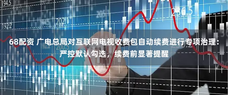 68配资 广电总局对互联网电视收费包自动续费进行专项治理：严控默认勾选，续费前显著提醒
