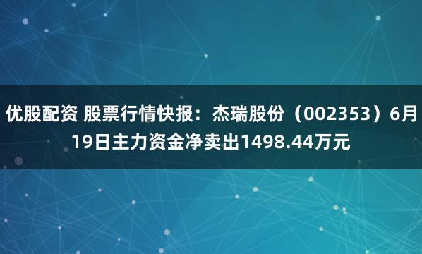 优股配资 股票行情快报：杰瑞股份（002353）6月19日主力资金净卖出1498.44万元