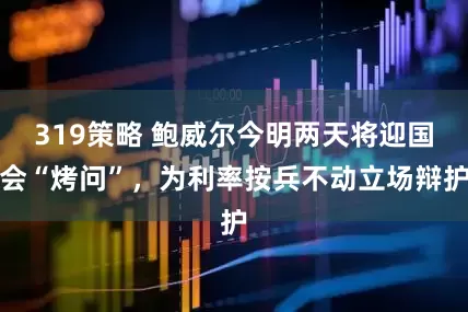 319策略 鲍威尔今明两天将迎国会“烤问”，为利率按兵不动立场辩护