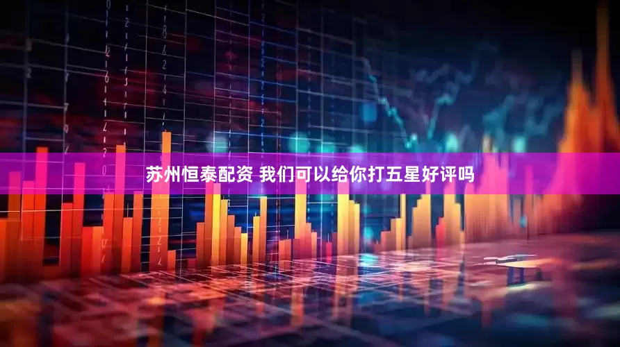 苏州恒泰配资 我们可以给你打五星好评吗
