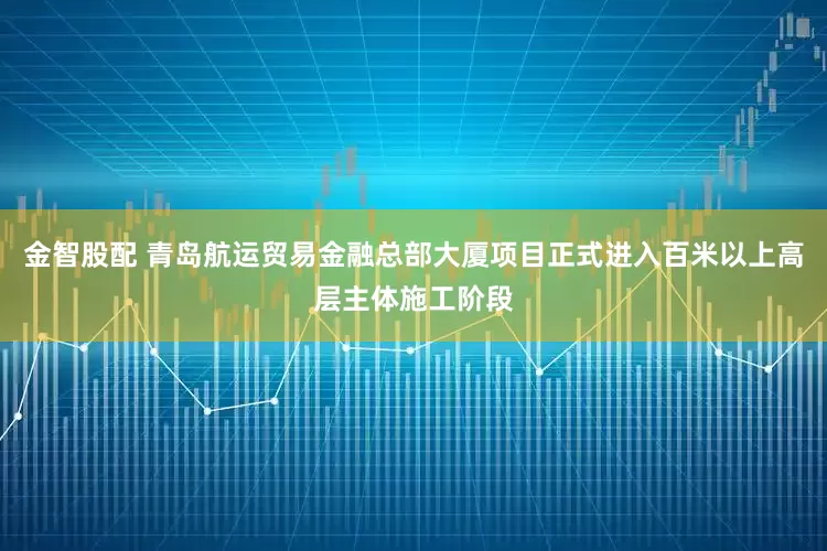 金智股配 青岛航运贸易金融总部大厦项目正式进入百米以上高层主体施工阶段
