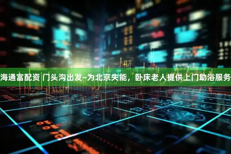 海通富配资 门头沟出发~为北京失能，卧床老人提供上门助浴服务