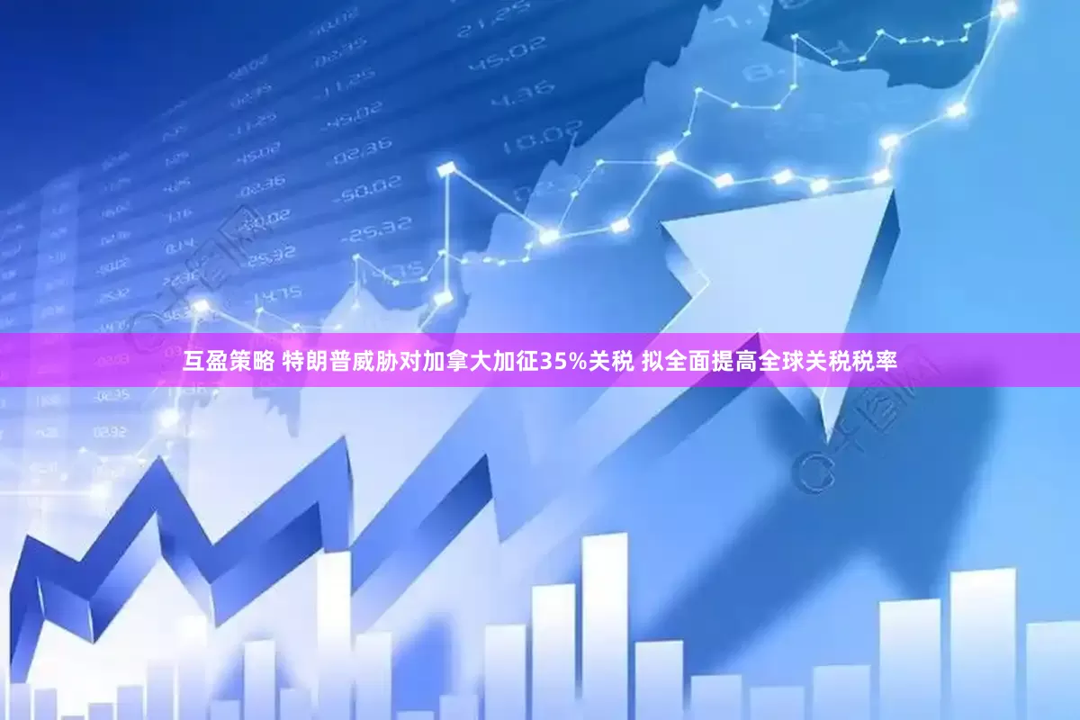 互盈策略 特朗普威胁对加拿大加征35%关税 拟全面提高全球关税税率