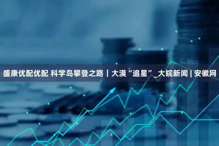 盛康优配优配 科学岛攀登之路｜大漠“追星”_大皖新闻 | 安徽网