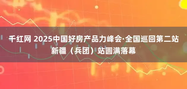 千红网 2025中国好房产品力峰会·全国巡回第二站新疆（兵团）站圆满落幕