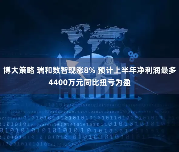 博大策略 瑞和数智现涨8% 预计上半年净利润最多4400万元同比扭亏为盈
