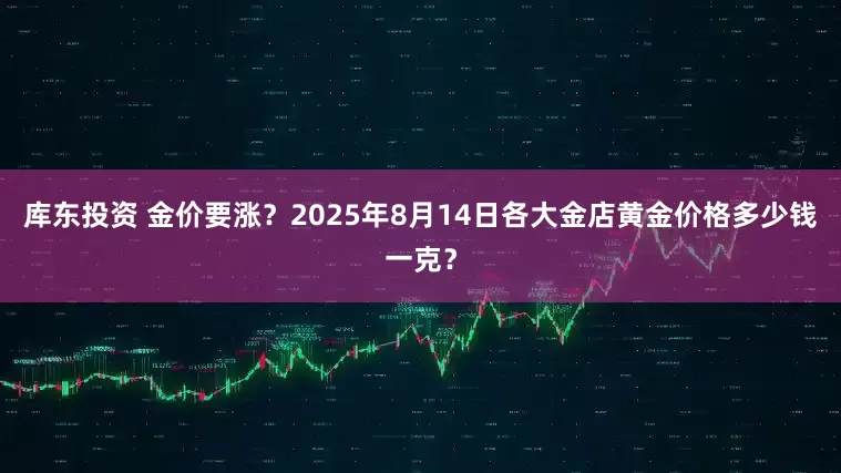 库东投资 金价要涨？2025年8月14日各大金店黄金价格多少钱一克？