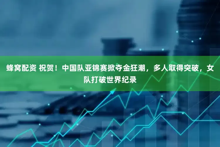 蜂窝配资 祝贺！中国队亚锦赛掀夺金狂潮，多人取得突破，女队打破世界纪录