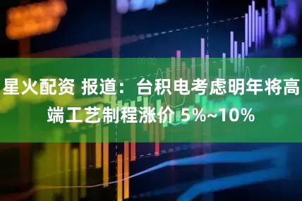 星火配资 报道：台积电考虑明年将高端工艺制程涨价 5%~10%