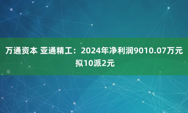 万通资本 亚通精工：2024年净利润9010.07万元 拟10派2元